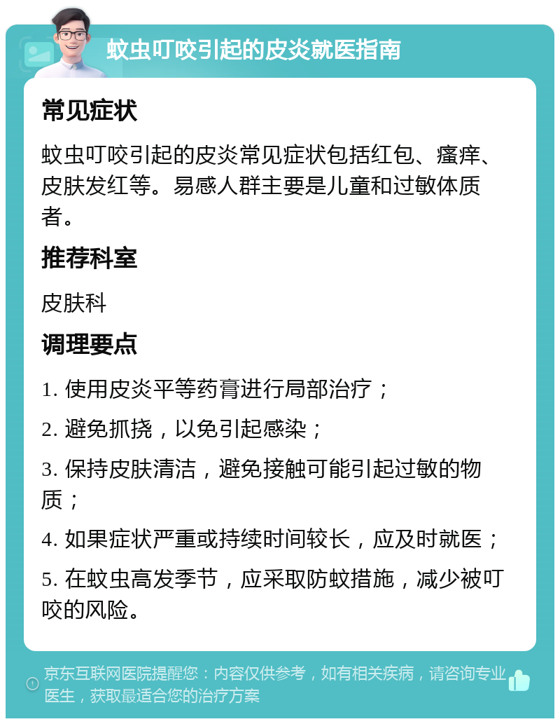 蚊虫叮咬引起的皮炎就医指南 常见症状 蚊虫叮咬引起的皮炎常见症状包括红包、瘙痒、皮肤发红等。易感人群主要是儿童和过敏体质者。 推荐科室 皮肤科 调理要点 1. 使用皮炎平等药膏进行局部治疗； 2. 避免抓挠，以免引起感染； 3. 保持皮肤清洁，避免接触可能引起过敏的物质； 4. 如果症状严重或持续时间较长，应及时就医； 5. 在蚊虫高发季节，应采取防蚊措施，减少被叮咬的风险。