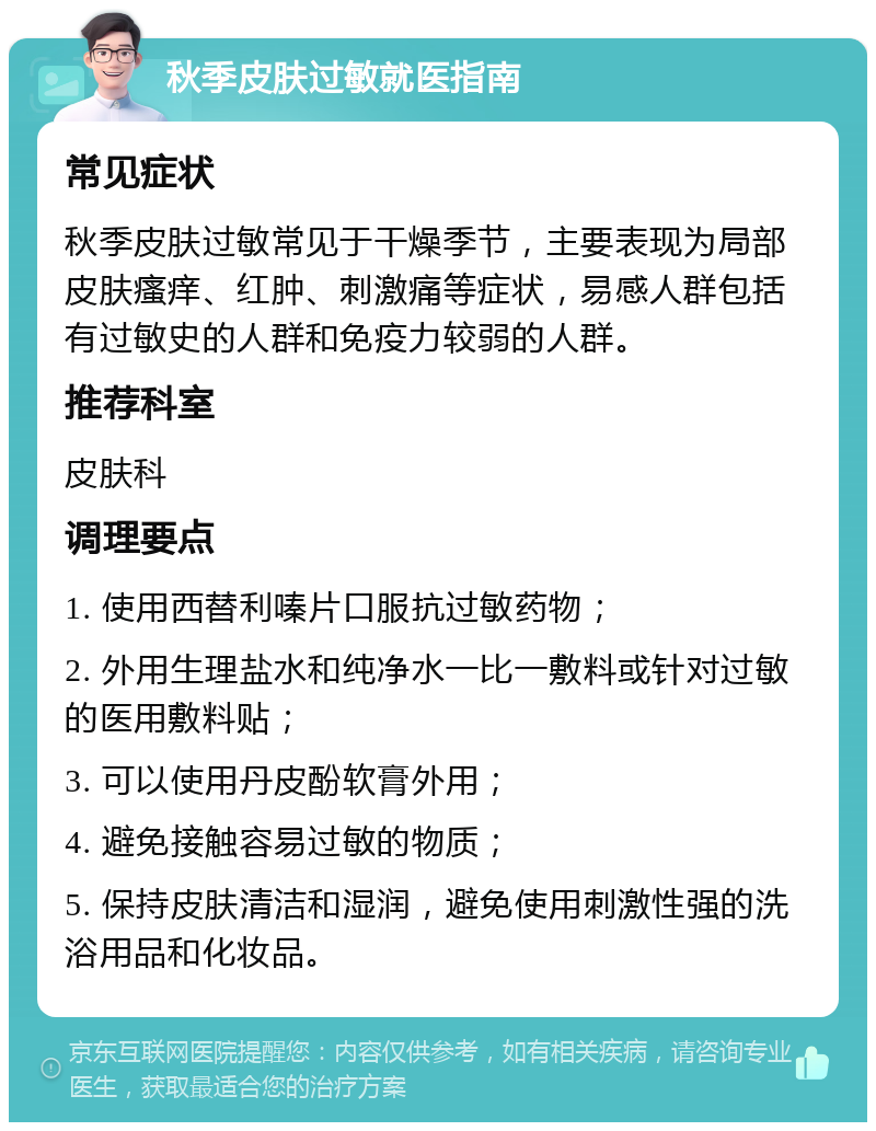 秋季皮肤过敏就医指南 常见症状 秋季皮肤过敏常见于干燥季节，主要表现为局部皮肤瘙痒、红肿、刺激痛等症状，易感人群包括有过敏史的人群和免疫力较弱的人群。 推荐科室 皮肤科 调理要点 1. 使用西替利嗪片口服抗过敏药物； 2. 外用生理盐水和纯净水一比一敷料或针对过敏的医用敷料贴； 3. 可以使用丹皮酚软膏外用； 4. 避免接触容易过敏的物质； 5. 保持皮肤清洁和湿润，避免使用刺激性强的洗浴用品和化妆品。