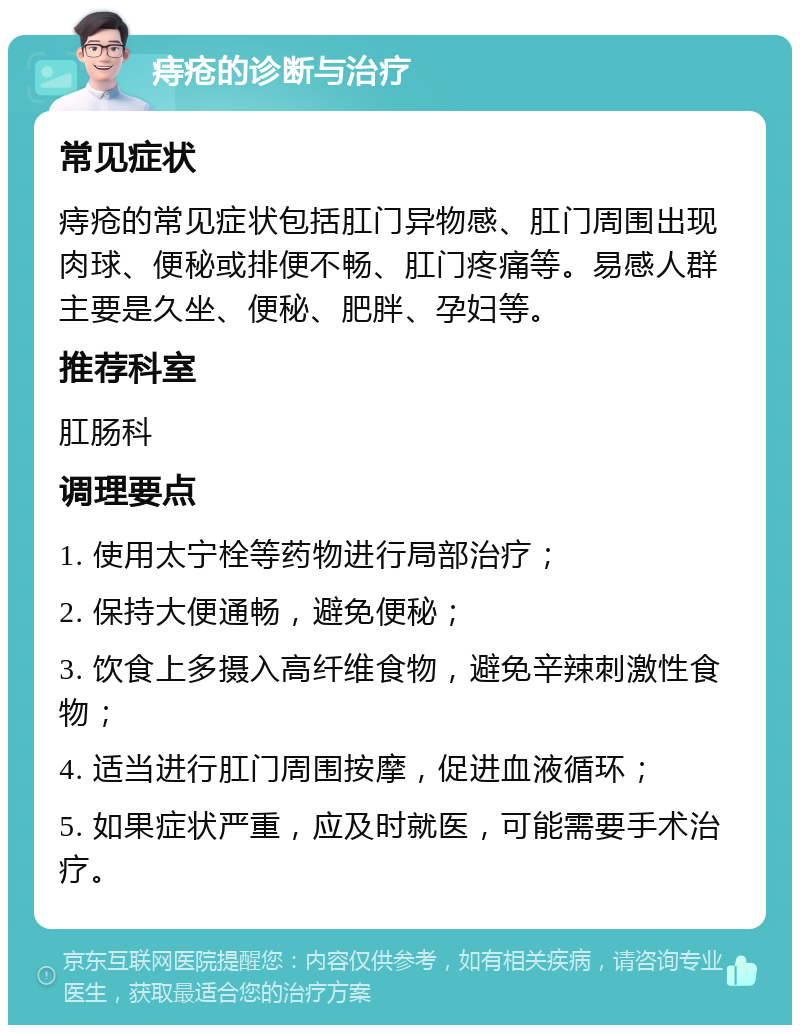 痔疮的诊断与治疗 常见症状 痔疮的常见症状包括肛门异物感、肛门周围出现肉球、便秘或排便不畅、肛门疼痛等。易感人群主要是久坐、便秘、肥胖、孕妇等。 推荐科室 肛肠科 调理要点 1. 使用太宁栓等药物进行局部治疗； 2. 保持大便通畅，避免便秘； 3. 饮食上多摄入高纤维食物，避免辛辣刺激性食物； 4. 适当进行肛门周围按摩，促进血液循环； 5. 如果症状严重，应及时就医，可能需要手术治疗。