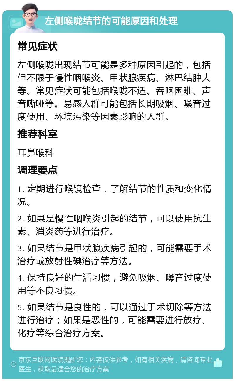 左侧喉咙结节的可能原因和处理 常见症状 左侧喉咙出现结节可能是多种原因引起的，包括但不限于慢性咽喉炎、甲状腺疾病、淋巴结肿大等。常见症状可能包括喉咙不适、吞咽困难、声音嘶哑等。易感人群可能包括长期吸烟、嗓音过度使用、环境污染等因素影响的人群。 推荐科室 耳鼻喉科 调理要点 1. 定期进行喉镜检查，了解结节的性质和变化情况。 2. 如果是慢性咽喉炎引起的结节，可以使用抗生素、消炎药等进行治疗。 3. 如果结节是甲状腺疾病引起的，可能需要手术治疗或放射性碘治疗等方法。 4. 保持良好的生活习惯，避免吸烟、嗓音过度使用等不良习惯。 5. 如果结节是良性的，可以通过手术切除等方法进行治疗；如果是恶性的，可能需要进行放疗、化疗等综合治疗方案。