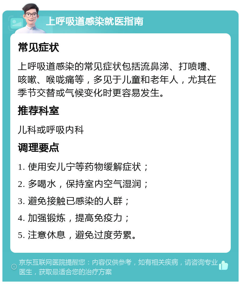 上呼吸道感染就医指南 常见症状 上呼吸道感染的常见症状包括流鼻涕、打喷嚏、咳嗽、喉咙痛等，多见于儿童和老年人，尤其在季节交替或气候变化时更容易发生。 推荐科室 儿科或呼吸内科 调理要点 1. 使用安儿宁等药物缓解症状； 2. 多喝水，保持室内空气湿润； 3. 避免接触已感染的人群； 4. 加强锻炼，提高免疫力； 5. 注意休息，避免过度劳累。