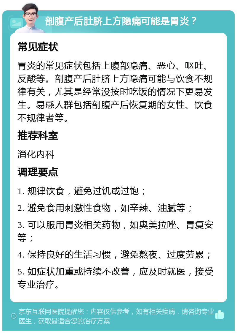 剖腹产后肚脐上方隐痛可能是胃炎？ 常见症状 胃炎的常见症状包括上腹部隐痛、恶心、呕吐、反酸等。剖腹产后肚脐上方隐痛可能与饮食不规律有关，尤其是经常没按时吃饭的情况下更易发生。易感人群包括剖腹产后恢复期的女性、饮食不规律者等。 推荐科室 消化内科 调理要点 1. 规律饮食，避免过饥或过饱； 2. 避免食用刺激性食物，如辛辣、油腻等； 3. 可以服用胃炎相关药物，如奥美拉唑、胃复安等； 4. 保持良好的生活习惯，避免熬夜、过度劳累； 5. 如症状加重或持续不改善，应及时就医，接受专业治疗。