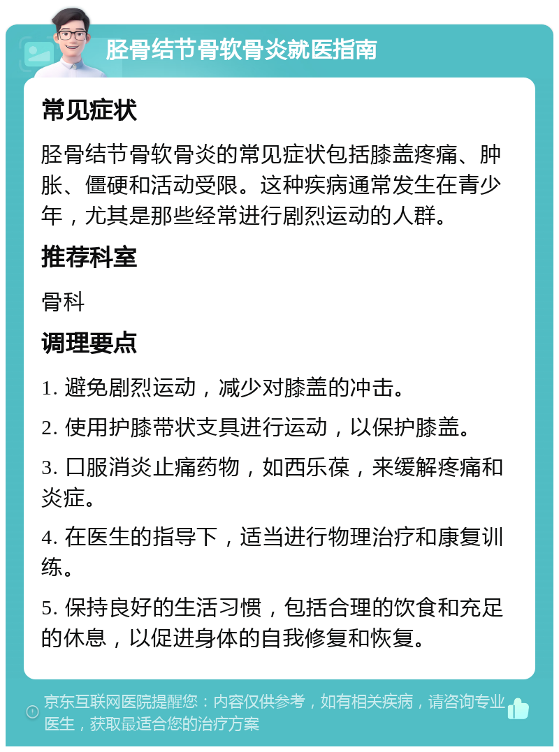 胫骨结节骨软骨炎就医指南 常见症状 胫骨结节骨软骨炎的常见症状包括膝盖疼痛、肿胀、僵硬和活动受限。这种疾病通常发生在青少年，尤其是那些经常进行剧烈运动的人群。 推荐科室 骨科 调理要点 1. 避免剧烈运动，减少对膝盖的冲击。 2. 使用护膝带状支具进行运动，以保护膝盖。 3. 口服消炎止痛药物，如西乐葆，来缓解疼痛和炎症。 4. 在医生的指导下，适当进行物理治疗和康复训练。 5. 保持良好的生活习惯，包括合理的饮食和充足的休息，以促进身体的自我修复和恢复。