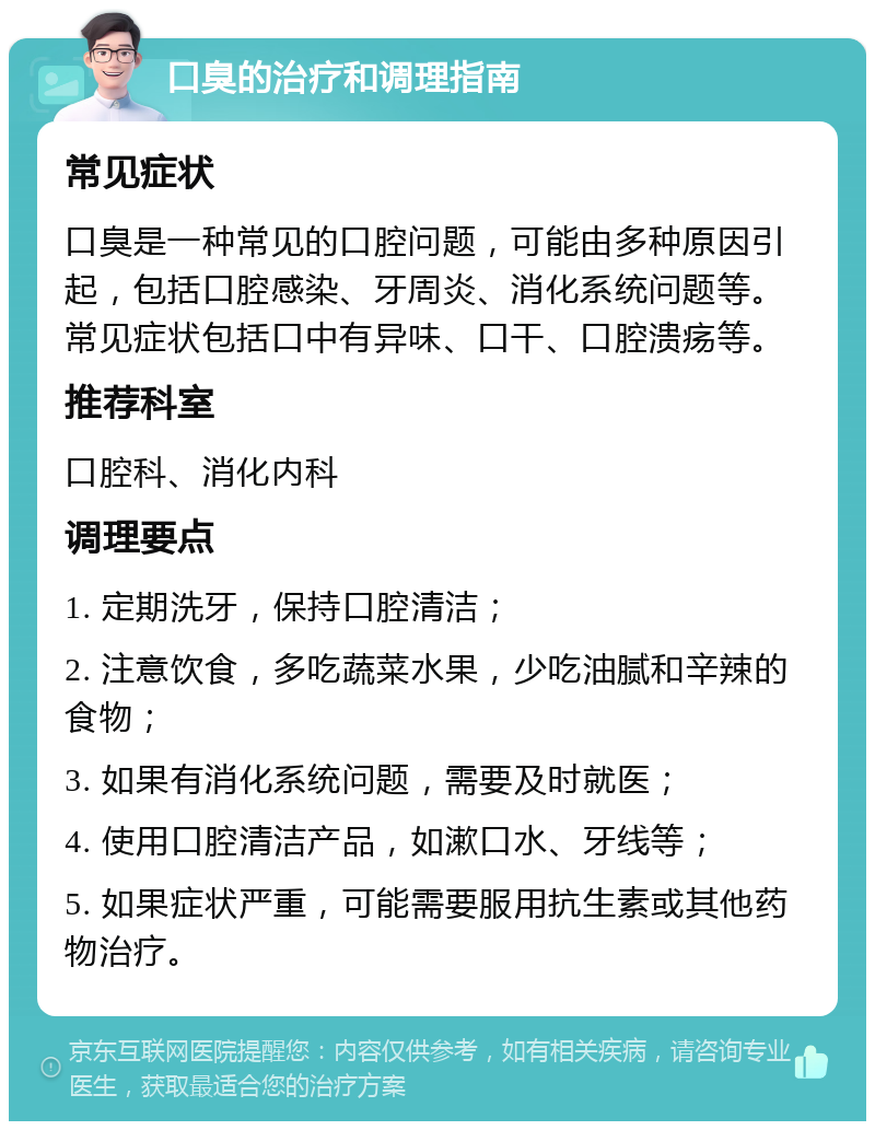 口臭的治疗和调理指南 常见症状 口臭是一种常见的口腔问题，可能由多种原因引起，包括口腔感染、牙周炎、消化系统问题等。常见症状包括口中有异味、口干、口腔溃疡等。 推荐科室 口腔科、消化内科 调理要点 1. 定期洗牙，保持口腔清洁； 2. 注意饮食，多吃蔬菜水果，少吃油腻和辛辣的食物； 3. 如果有消化系统问题，需要及时就医； 4. 使用口腔清洁产品，如漱口水、牙线等； 5. 如果症状严重，可能需要服用抗生素或其他药物治疗。