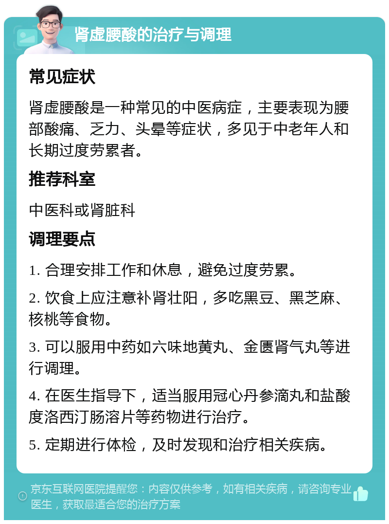 肾虚腰酸的治疗与调理 常见症状 肾虚腰酸是一种常见的中医病症，主要表现为腰部酸痛、乏力、头晕等症状，多见于中老年人和长期过度劳累者。 推荐科室 中医科或肾脏科 调理要点 1. 合理安排工作和休息，避免过度劳累。 2. 饮食上应注意补肾壮阳，多吃黑豆、黑芝麻、核桃等食物。 3. 可以服用中药如六味地黄丸、金匮肾气丸等进行调理。 4. 在医生指导下，适当服用冠心丹参滴丸和盐酸度洛西汀肠溶片等药物进行治疗。 5. 定期进行体检，及时发现和治疗相关疾病。