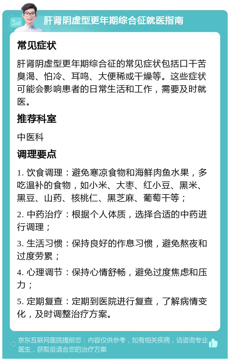 肝肾阴虚型更年期综合征就医指南 常见症状 肝肾阴虚型更年期综合征的常见症状包括口干苦臭渴、怕冷、耳鸣、大便稀或干燥等。这些症状可能会影响患者的日常生活和工作，需要及时就医。 推荐科室 中医科 调理要点 1. 饮食调理：避免寒凉食物和海鲜肉鱼水果，多吃温补的食物，如小米、大枣、红小豆、黑米、黑豆、山药、核桃仁、黑芝麻、葡萄干等； 2. 中药治疗：根据个人体质，选择合适的中药进行调理； 3. 生活习惯：保持良好的作息习惯，避免熬夜和过度劳累； 4. 心理调节：保持心情舒畅，避免过度焦虑和压力； 5. 定期复查：定期到医院进行复查，了解病情变化，及时调整治疗方案。