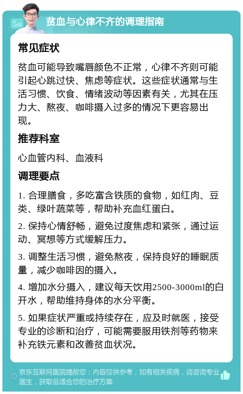 贫血与心律不齐的调理指南 常见症状 贫血可能导致嘴唇颜色不正常，心律不齐则可能引起心跳过快、焦虑等症状。这些症状通常与生活习惯、饮食、情绪波动等因素有关，尤其在压力大、熬夜、咖啡摄入过多的情况下更容易出现。 推荐科室 心血管内科、血液科 调理要点 1. 合理膳食，多吃富含铁质的食物，如红肉、豆类、绿叶蔬菜等，帮助补充血红蛋白。 2. 保持心情舒畅，避免过度焦虑和紧张，通过运动、冥想等方式缓解压力。 3. 调整生活习惯，避免熬夜，保持良好的睡眠质量，减少咖啡因的摄入。 4. 增加水分摄入，建议每天饮用2500-3000ml的白开水，帮助维持身体的水分平衡。 5. 如果症状严重或持续存在，应及时就医，接受专业的诊断和治疗，可能需要服用铁剂等药物来补充铁元素和改善贫血状况。