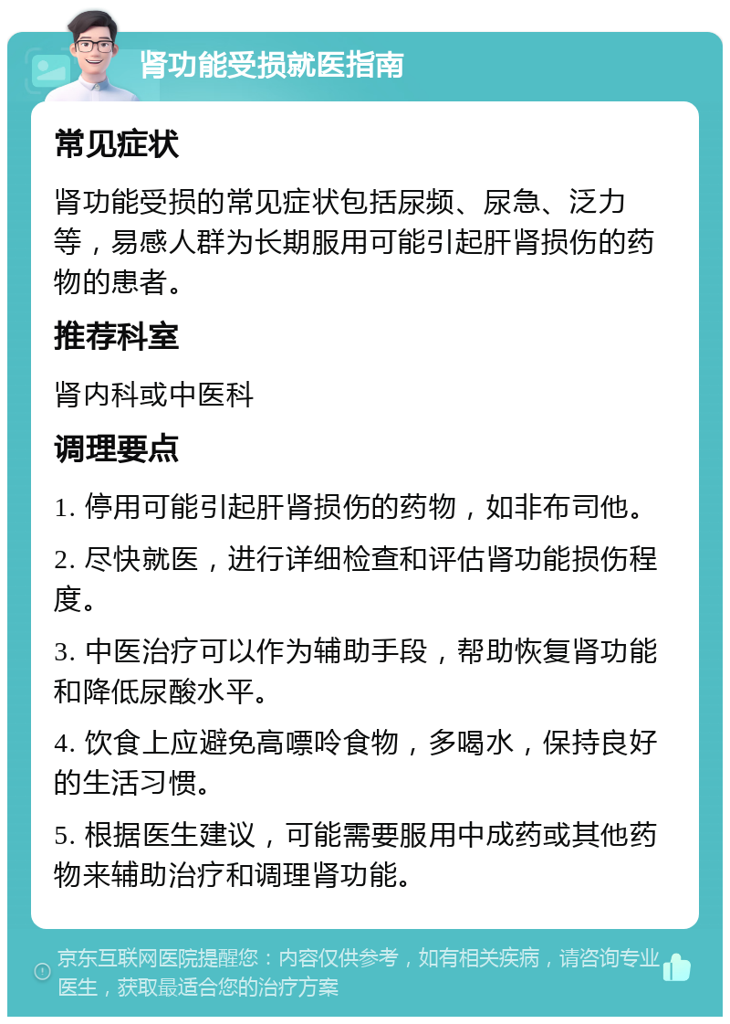 肾功能受损就医指南 常见症状 肾功能受损的常见症状包括尿频、尿急、泛力等，易感人群为长期服用可能引起肝肾损伤的药物的患者。 推荐科室 肾内科或中医科 调理要点 1. 停用可能引起肝肾损伤的药物，如非布司他。 2. 尽快就医，进行详细检查和评估肾功能损伤程度。 3. 中医治疗可以作为辅助手段，帮助恢复肾功能和降低尿酸水平。 4. 饮食上应避免高嘌呤食物，多喝水，保持良好的生活习惯。 5. 根据医生建议，可能需要服用中成药或其他药物来辅助治疗和调理肾功能。