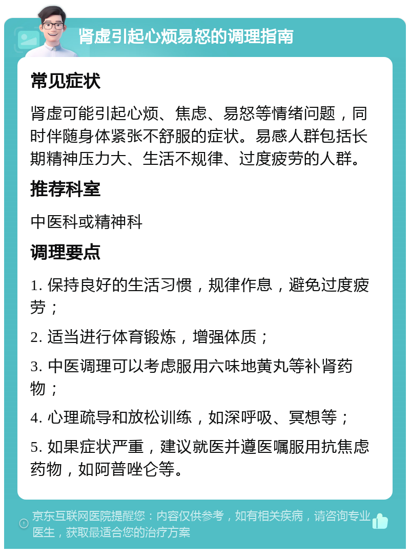 肾虚引起心烦易怒的调理指南 常见症状 肾虚可能引起心烦、焦虑、易怒等情绪问题，同时伴随身体紧张不舒服的症状。易感人群包括长期精神压力大、生活不规律、过度疲劳的人群。 推荐科室 中医科或精神科 调理要点 1. 保持良好的生活习惯，规律作息，避免过度疲劳； 2. 适当进行体育锻炼，增强体质； 3. 中医调理可以考虑服用六味地黄丸等补肾药物； 4. 心理疏导和放松训练，如深呼吸、冥想等； 5. 如果症状严重，建议就医并遵医嘱服用抗焦虑药物，如阿普唑仑等。