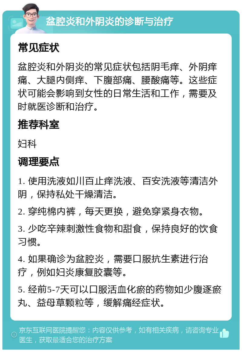 盆腔炎和外阴炎的诊断与治疗 常见症状 盆腔炎和外阴炎的常见症状包括阴毛痒、外阴痒痛、大腿内侧痒、下腹部痛、腰酸痛等。这些症状可能会影响到女性的日常生活和工作，需要及时就医诊断和治疗。 推荐科室 妇科 调理要点 1. 使用洗液如川百止痒洗液、百安洗液等清洁外阴，保持私处干燥清洁。 2. 穿纯棉内裤，每天更换，避免穿紧身衣物。 3. 少吃辛辣刺激性食物和甜食，保持良好的饮食习惯。 4. 如果确诊为盆腔炎，需要口服抗生素进行治疗，例如妇炎康复胶囊等。 5. 经前5-7天可以口服活血化瘀的药物如少腹逐瘀丸、益母草颗粒等，缓解痛经症状。