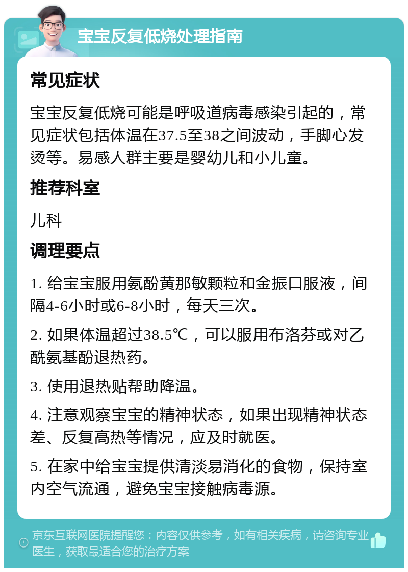 宝宝反复低烧处理指南 常见症状 宝宝反复低烧可能是呼吸道病毒感染引起的，常见症状包括体温在37.5至38之间波动，手脚心发烫等。易感人群主要是婴幼儿和小儿童。 推荐科室 儿科 调理要点 1. 给宝宝服用氨酚黄那敏颗粒和金振口服液，间隔4-6小时或6-8小时，每天三次。 2. 如果体温超过38.5℃，可以服用布洛芬或对乙酰氨基酚退热药。 3. 使用退热贴帮助降温。 4. 注意观察宝宝的精神状态，如果出现精神状态差、反复高热等情况，应及时就医。 5. 在家中给宝宝提供清淡易消化的食物，保持室内空气流通，避免宝宝接触病毒源。