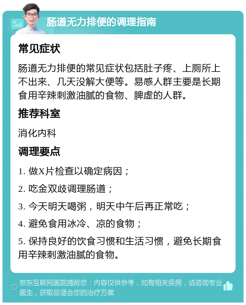 肠道无力排便的调理指南 常见症状 肠道无力排便的常见症状包括肚子疼、上厕所上不出来、几天没解大便等。易感人群主要是长期食用辛辣刺激油腻的食物、脾虚的人群。 推荐科室 消化内科 调理要点 1. 做X片检查以确定病因； 2. 吃金双歧调理肠道； 3. 今天明天喝粥，明天中午后再正常吃； 4. 避免食用冰冷、凉的食物； 5. 保持良好的饮食习惯和生活习惯，避免长期食用辛辣刺激油腻的食物。