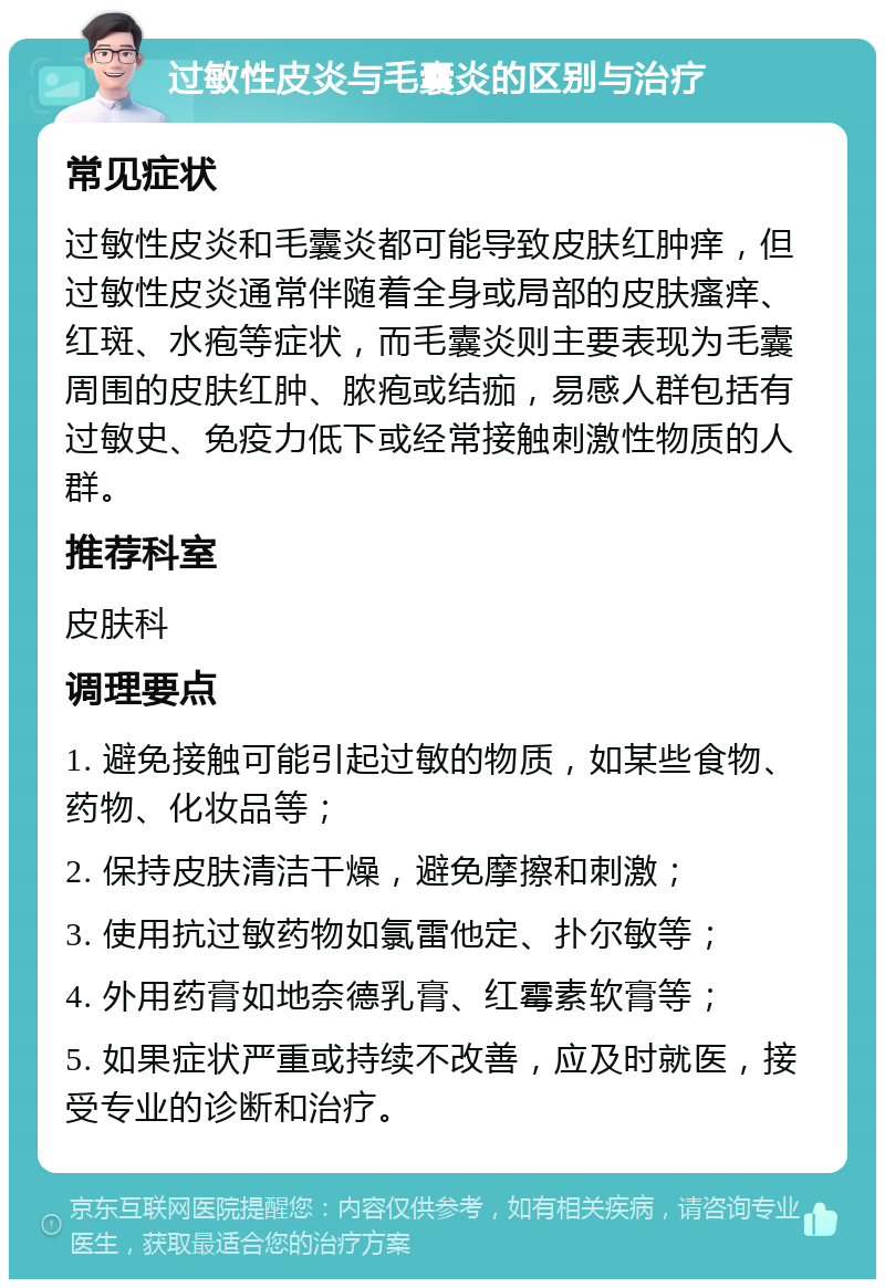 过敏性皮炎与毛囊炎的区别与治疗 常见症状 过敏性皮炎和毛囊炎都可能导致皮肤红肿痒，但过敏性皮炎通常伴随着全身或局部的皮肤瘙痒、红斑、水疱等症状，而毛囊炎则主要表现为毛囊周围的皮肤红肿、脓疱或结痂，易感人群包括有过敏史、免疫力低下或经常接触刺激性物质的人群。 推荐科室 皮肤科 调理要点 1. 避免接触可能引起过敏的物质，如某些食物、药物、化妆品等； 2. 保持皮肤清洁干燥，避免摩擦和刺激； 3. 使用抗过敏药物如氯雷他定、扑尔敏等； 4. 外用药膏如地奈德乳膏、红霉素软膏等； 5. 如果症状严重或持续不改善，应及时就医，接受专业的诊断和治疗。