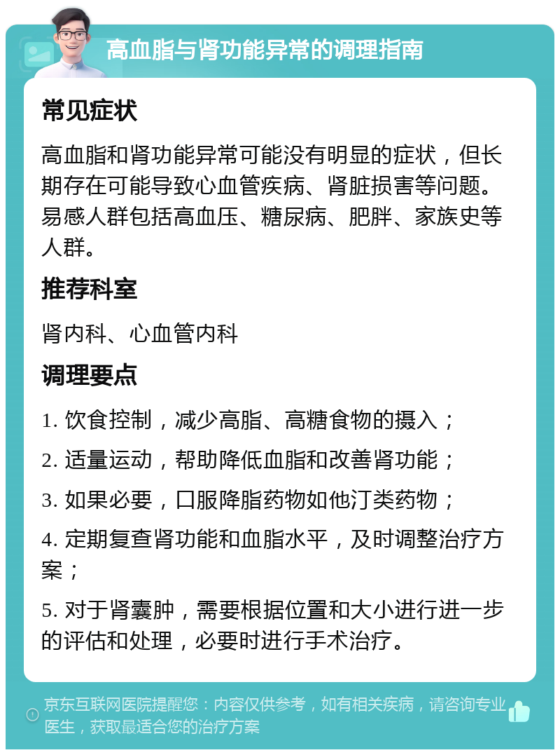 高血脂与肾功能异常的调理指南 常见症状 高血脂和肾功能异常可能没有明显的症状，但长期存在可能导致心血管疾病、肾脏损害等问题。易感人群包括高血压、糖尿病、肥胖、家族史等人群。 推荐科室 肾内科、心血管内科 调理要点 1. 饮食控制，减少高脂、高糖食物的摄入； 2. 适量运动，帮助降低血脂和改善肾功能； 3. 如果必要，口服降脂药物如他汀类药物； 4. 定期复查肾功能和血脂水平，及时调整治疗方案； 5. 对于肾囊肿，需要根据位置和大小进行进一步的评估和处理，必要时进行手术治疗。