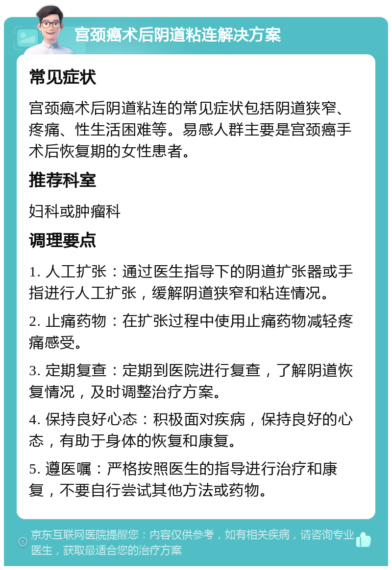 宫颈癌术后阴道粘连解决方案 常见症状 宫颈癌术后阴道粘连的常见症状包括阴道狭窄、疼痛、性生活困难等。易感人群主要是宫颈癌手术后恢复期的女性患者。 推荐科室 妇科或肿瘤科 调理要点 1. 人工扩张：通过医生指导下的阴道扩张器或手指进行人工扩张，缓解阴道狭窄和粘连情况。 2. 止痛药物：在扩张过程中使用止痛药物减轻疼痛感受。 3. 定期复查：定期到医院进行复查，了解阴道恢复情况，及时调整治疗方案。 4. 保持良好心态：积极面对疾病，保持良好的心态，有助于身体的恢复和康复。 5. 遵医嘱：严格按照医生的指导进行治疗和康复，不要自行尝试其他方法或药物。