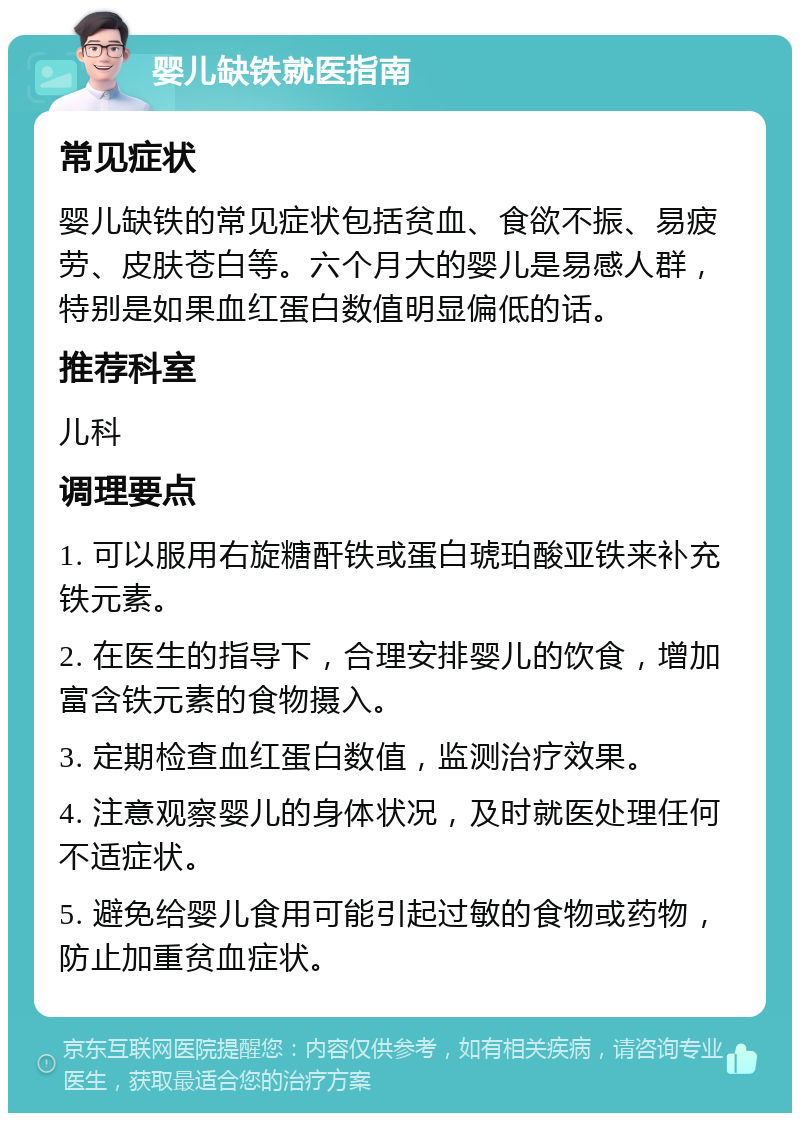 婴儿缺铁就医指南 常见症状 婴儿缺铁的常见症状包括贫血、食欲不振、易疲劳、皮肤苍白等。六个月大的婴儿是易感人群，特别是如果血红蛋白数值明显偏低的话。 推荐科室 儿科 调理要点 1. 可以服用右旋糖酐铁或蛋白琥珀酸亚铁来补充铁元素。 2. 在医生的指导下，合理安排婴儿的饮食，增加富含铁元素的食物摄入。 3. 定期检查血红蛋白数值，监测治疗效果。 4. 注意观察婴儿的身体状况，及时就医处理任何不适症状。 5. 避免给婴儿食用可能引起过敏的食物或药物，防止加重贫血症状。