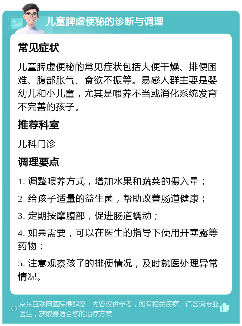 儿童脾虚便秘的诊断与调理 常见症状 儿童脾虚便秘的常见症状包括大便干燥、排便困难、腹部胀气、食欲不振等。易感人群主要是婴幼儿和小儿童，尤其是喂养不当或消化系统发育不完善的孩子。 推荐科室 儿科门诊 调理要点 1. 调整喂养方式，增加水果和蔬菜的摄入量； 2. 给孩子适量的益生菌，帮助改善肠道健康； 3. 定期按摩腹部，促进肠道蠕动； 4. 如果需要，可以在医生的指导下使用开塞露等药物； 5. 注意观察孩子的排便情况，及时就医处理异常情况。