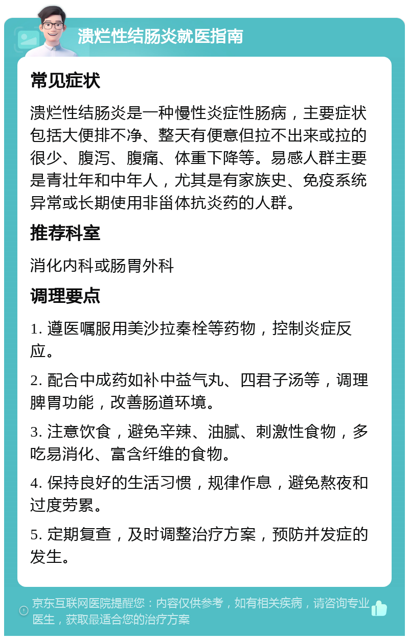 溃烂性结肠炎就医指南 常见症状 溃烂性结肠炎是一种慢性炎症性肠病，主要症状包括大便排不净、整天有便意但拉不出来或拉的很少、腹泻、腹痛、体重下降等。易感人群主要是青壮年和中年人，尤其是有家族史、免疫系统异常或长期使用非甾体抗炎药的人群。 推荐科室 消化内科或肠胃外科 调理要点 1. 遵医嘱服用美沙拉秦栓等药物，控制炎症反应。 2. 配合中成药如补中益气丸、四君子汤等，调理脾胃功能，改善肠道环境。 3. 注意饮食，避免辛辣、油腻、刺激性食物，多吃易消化、富含纤维的食物。 4. 保持良好的生活习惯，规律作息，避免熬夜和过度劳累。 5. 定期复查，及时调整治疗方案，预防并发症的发生。