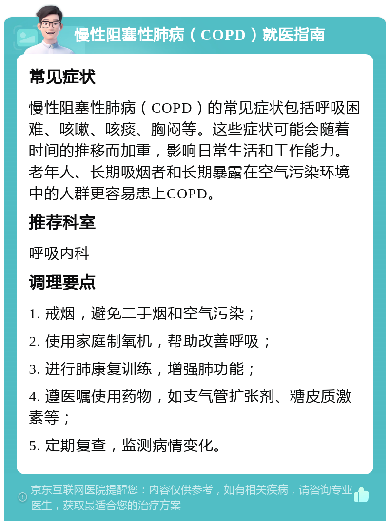 慢性阻塞性肺病（COPD）就医指南 常见症状 慢性阻塞性肺病（COPD）的常见症状包括呼吸困难、咳嗽、咳痰、胸闷等。这些症状可能会随着时间的推移而加重，影响日常生活和工作能力。老年人、长期吸烟者和长期暴露在空气污染环境中的人群更容易患上COPD。 推荐科室 呼吸内科 调理要点 1. 戒烟，避免二手烟和空气污染； 2. 使用家庭制氧机，帮助改善呼吸； 3. 进行肺康复训练，增强肺功能； 4. 遵医嘱使用药物，如支气管扩张剂、糖皮质激素等； 5. 定期复查，监测病情变化。