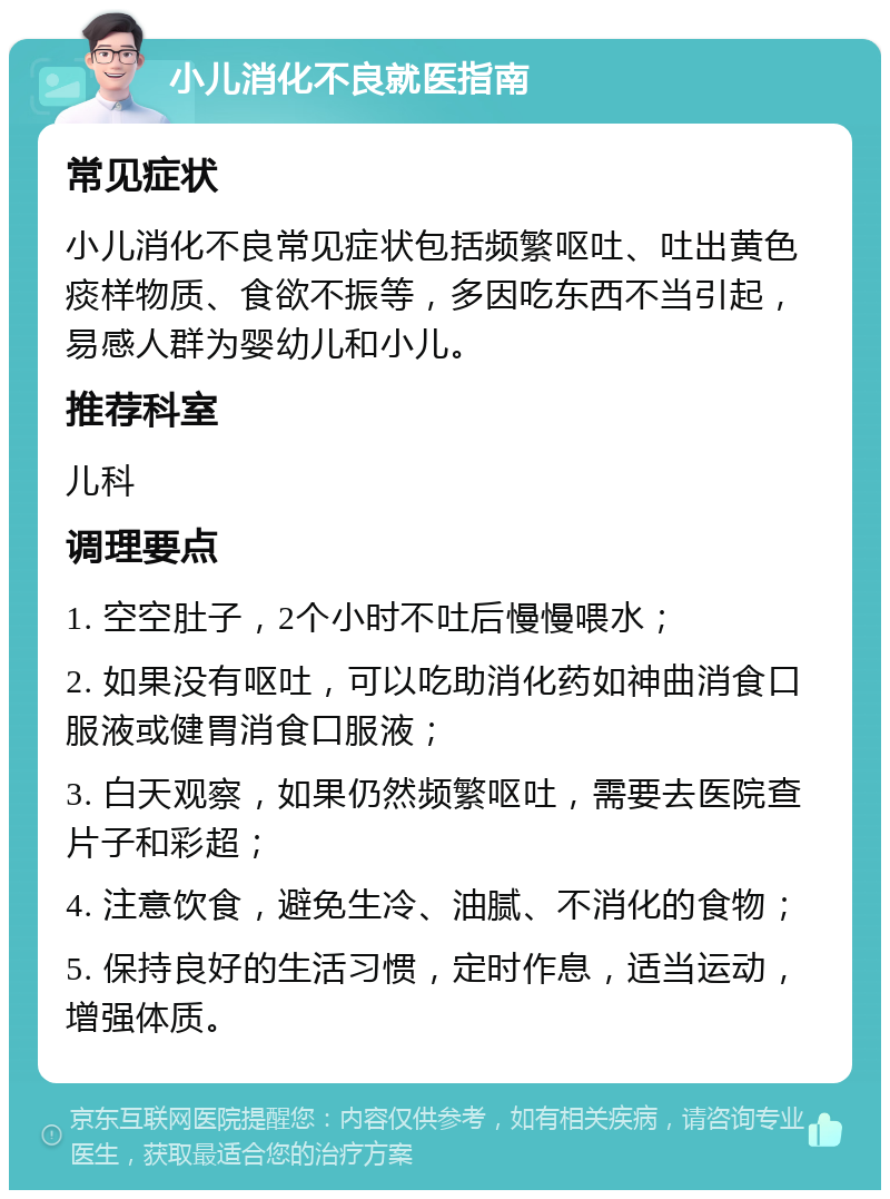 小儿消化不良就医指南 常见症状 小儿消化不良常见症状包括频繁呕吐、吐出黄色痰样物质、食欲不振等，多因吃东西不当引起，易感人群为婴幼儿和小儿。 推荐科室 儿科 调理要点 1. 空空肚子，2个小时不吐后慢慢喂水； 2. 如果没有呕吐，可以吃助消化药如神曲消食口服液或健胃消食口服液； 3. 白天观察，如果仍然频繁呕吐，需要去医院查片子和彩超； 4. 注意饮食，避免生冷、油腻、不消化的食物； 5. 保持良好的生活习惯，定时作息，适当运动，增强体质。