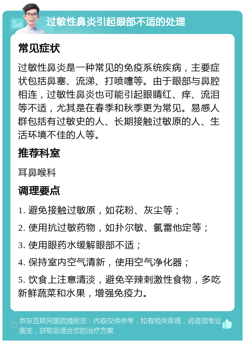 过敏性鼻炎引起眼部不适的处理 常见症状 过敏性鼻炎是一种常见的免疫系统疾病，主要症状包括鼻塞、流涕、打喷嚏等。由于眼部与鼻腔相连，过敏性鼻炎也可能引起眼睛红、痒、流泪等不适，尤其是在春季和秋季更为常见。易感人群包括有过敏史的人、长期接触过敏原的人、生活环境不佳的人等。 推荐科室 耳鼻喉科 调理要点 1. 避免接触过敏原，如花粉、灰尘等； 2. 使用抗过敏药物，如扑尔敏、氯雷他定等； 3. 使用眼药水缓解眼部不适； 4. 保持室内空气清新，使用空气净化器； 5. 饮食上注意清淡，避免辛辣刺激性食物，多吃新鲜蔬菜和水果，增强免疫力。