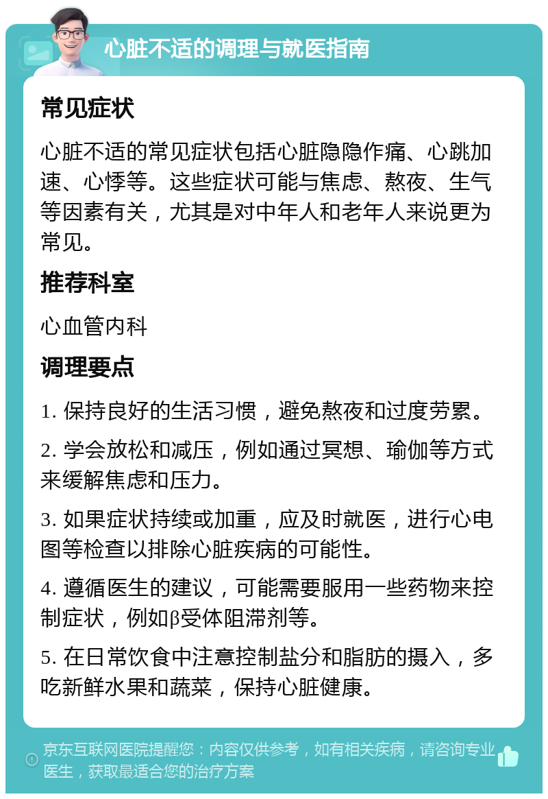 心脏不适的调理与就医指南 常见症状 心脏不适的常见症状包括心脏隐隐作痛、心跳加速、心悸等。这些症状可能与焦虑、熬夜、生气等因素有关，尤其是对中年人和老年人来说更为常见。 推荐科室 心血管内科 调理要点 1. 保持良好的生活习惯，避免熬夜和过度劳累。 2. 学会放松和减压，例如通过冥想、瑜伽等方式来缓解焦虑和压力。 3. 如果症状持续或加重，应及时就医，进行心电图等检查以排除心脏疾病的可能性。 4. 遵循医生的建议，可能需要服用一些药物来控制症状，例如β受体阻滞剂等。 5. 在日常饮食中注意控制盐分和脂肪的摄入，多吃新鲜水果和蔬菜，保持心脏健康。