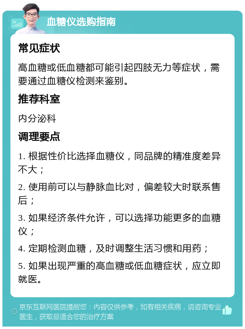 血糖仪选购指南 常见症状 高血糖或低血糖都可能引起四肢无力等症状，需要通过血糖仪检测来鉴别。 推荐科室 内分泌科 调理要点 1. 根据性价比选择血糖仪，同品牌的精准度差异不大； 2. 使用前可以与静脉血比对，偏差较大时联系售后； 3. 如果经济条件允许，可以选择功能更多的血糖仪； 4. 定期检测血糖，及时调整生活习惯和用药； 5. 如果出现严重的高血糖或低血糖症状，应立即就医。