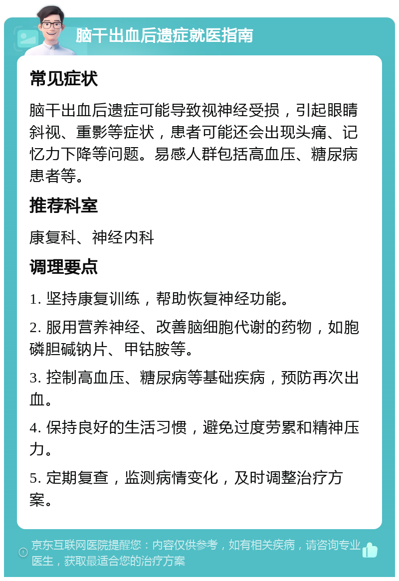 脑干出血后遗症就医指南 常见症状 脑干出血后遗症可能导致视神经受损，引起眼睛斜视、重影等症状，患者可能还会出现头痛、记忆力下降等问题。易感人群包括高血压、糖尿病患者等。 推荐科室 康复科、神经内科 调理要点 1. 坚持康复训练，帮助恢复神经功能。 2. 服用营养神经、改善脑细胞代谢的药物，如胞磷胆碱钠片、甲钴胺等。 3. 控制高血压、糖尿病等基础疾病，预防再次出血。 4. 保持良好的生活习惯，避免过度劳累和精神压力。 5. 定期复查，监测病情变化，及时调整治疗方案。