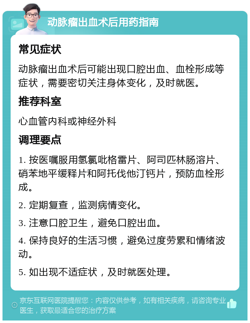 动脉瘤出血术后用药指南 常见症状 动脉瘤出血术后可能出现口腔出血、血栓形成等症状，需要密切关注身体变化，及时就医。 推荐科室 心血管内科或神经外科 调理要点 1. 按医嘱服用氢氯吡格雷片、阿司匹林肠溶片、硝苯地平缓释片和阿托伐他汀钙片，预防血栓形成。 2. 定期复查，监测病情变化。 3. 注意口腔卫生，避免口腔出血。 4. 保持良好的生活习惯，避免过度劳累和情绪波动。 5. 如出现不适症状，及时就医处理。