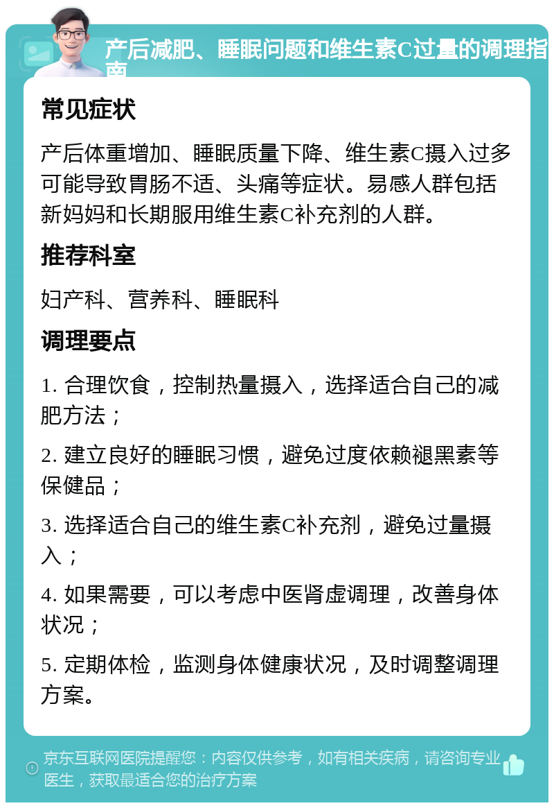 产后减肥、睡眠问题和维生素C过量的调理指南 常见症状 产后体重增加、睡眠质量下降、维生素C摄入过多可能导致胃肠不适、头痛等症状。易感人群包括新妈妈和长期服用维生素C补充剂的人群。 推荐科室 妇产科、营养科、睡眠科 调理要点 1. 合理饮食，控制热量摄入，选择适合自己的减肥方法； 2. 建立良好的睡眠习惯，避免过度依赖褪黑素等保健品； 3. 选择适合自己的维生素C补充剂，避免过量摄入； 4. 如果需要，可以考虑中医肾虚调理，改善身体状况； 5. 定期体检，监测身体健康状况，及时调整调理方案。