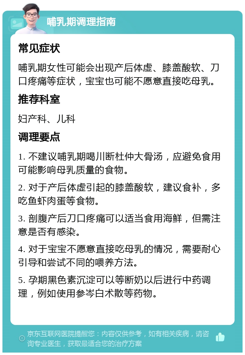 哺乳期调理指南 常见症状 哺乳期女性可能会出现产后体虚、膝盖酸软、刀口疼痛等症状，宝宝也可能不愿意直接吃母乳。 推荐科室 妇产科、儿科 调理要点 1. 不建议哺乳期喝川断杜仲大骨汤，应避免食用可能影响母乳质量的食物。 2. 对于产后体虚引起的膝盖酸软，建议食补，多吃鱼虾肉蛋等食物。 3. 剖腹产后刀口疼痛可以适当食用海鲜，但需注意是否有感染。 4. 对于宝宝不愿意直接吃母乳的情况，需要耐心引导和尝试不同的喂养方法。 5. 孕期黑色素沉淀可以等断奶以后进行中药调理，例如使用参岑白术散等药物。