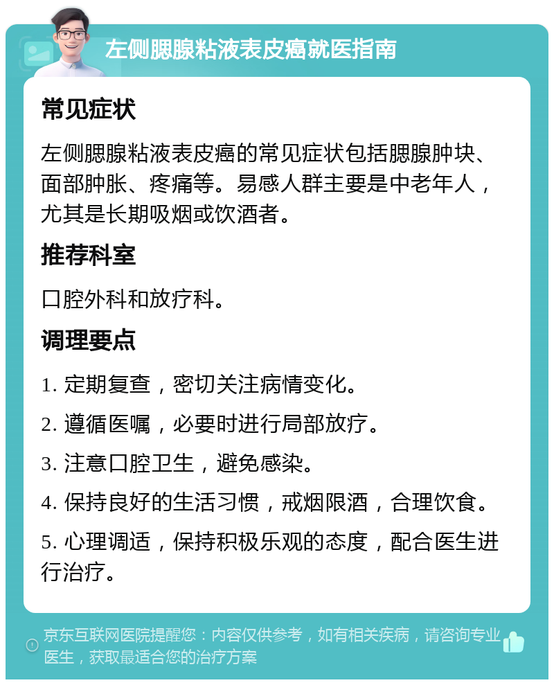 左侧腮腺粘液表皮癌就医指南 常见症状 左侧腮腺粘液表皮癌的常见症状包括腮腺肿块、面部肿胀、疼痛等。易感人群主要是中老年人，尤其是长期吸烟或饮酒者。 推荐科室 口腔外科和放疗科。 调理要点 1. 定期复查，密切关注病情变化。 2. 遵循医嘱，必要时进行局部放疗。 3. 注意口腔卫生，避免感染。 4. 保持良好的生活习惯，戒烟限酒，合理饮食。 5. 心理调适，保持积极乐观的态度，配合医生进行治疗。