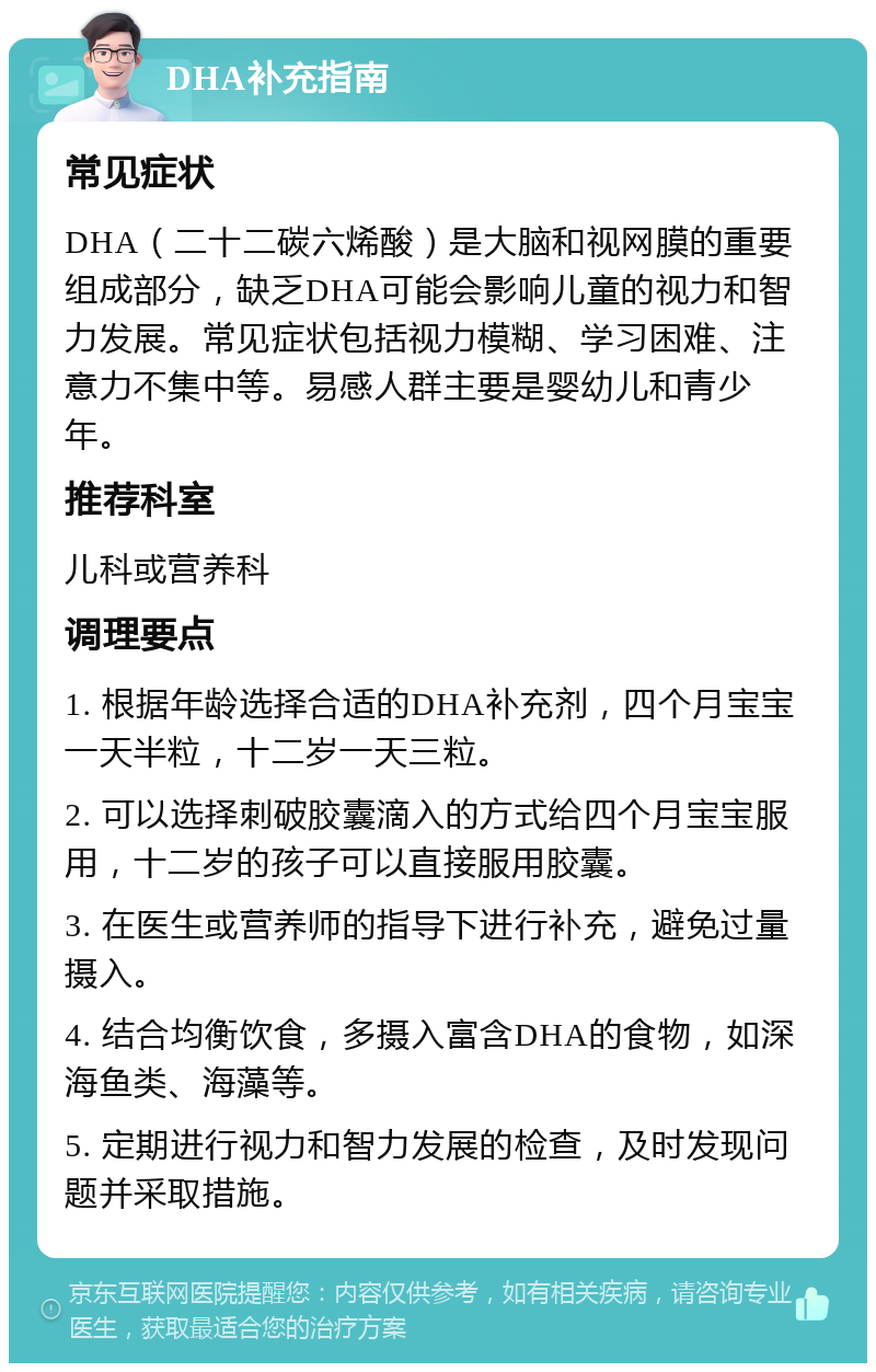 DHA补充指南 常见症状 DHA（二十二碳六烯酸）是大脑和视网膜的重要组成部分，缺乏DHA可能会影响儿童的视力和智力发展。常见症状包括视力模糊、学习困难、注意力不集中等。易感人群主要是婴幼儿和青少年。 推荐科室 儿科或营养科 调理要点 1. 根据年龄选择合适的DHA补充剂，四个月宝宝一天半粒，十二岁一天三粒。 2. 可以选择刺破胶囊滴入的方式给四个月宝宝服用，十二岁的孩子可以直接服用胶囊。 3. 在医生或营养师的指导下进行补充，避免过量摄入。 4. 结合均衡饮食，多摄入富含DHA的食物，如深海鱼类、海藻等。 5. 定期进行视力和智力发展的检查，及时发现问题并采取措施。