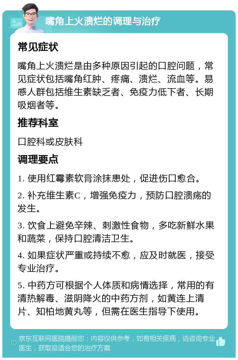 嘴角上火溃烂的调理与治疗 常见症状 嘴角上火溃烂是由多种原因引起的口腔问题，常见症状包括嘴角红肿、疼痛、溃烂、流血等。易感人群包括维生素缺乏者、免疫力低下者、长期吸烟者等。 推荐科室 口腔科或皮肤科 调理要点 1. 使用红霉素软膏涂抹患处，促进伤口愈合。 2. 补充维生素C，增强免疫力，预防口腔溃疡的发生。 3. 饮食上避免辛辣、刺激性食物，多吃新鲜水果和蔬菜，保持口腔清洁卫生。 4. 如果症状严重或持续不愈，应及时就医，接受专业治疗。 5. 中药方可根据个人体质和病情选择，常用的有清热解毒、滋阴降火的中药方剂，如黄连上清片、知柏地黄丸等，但需在医生指导下使用。