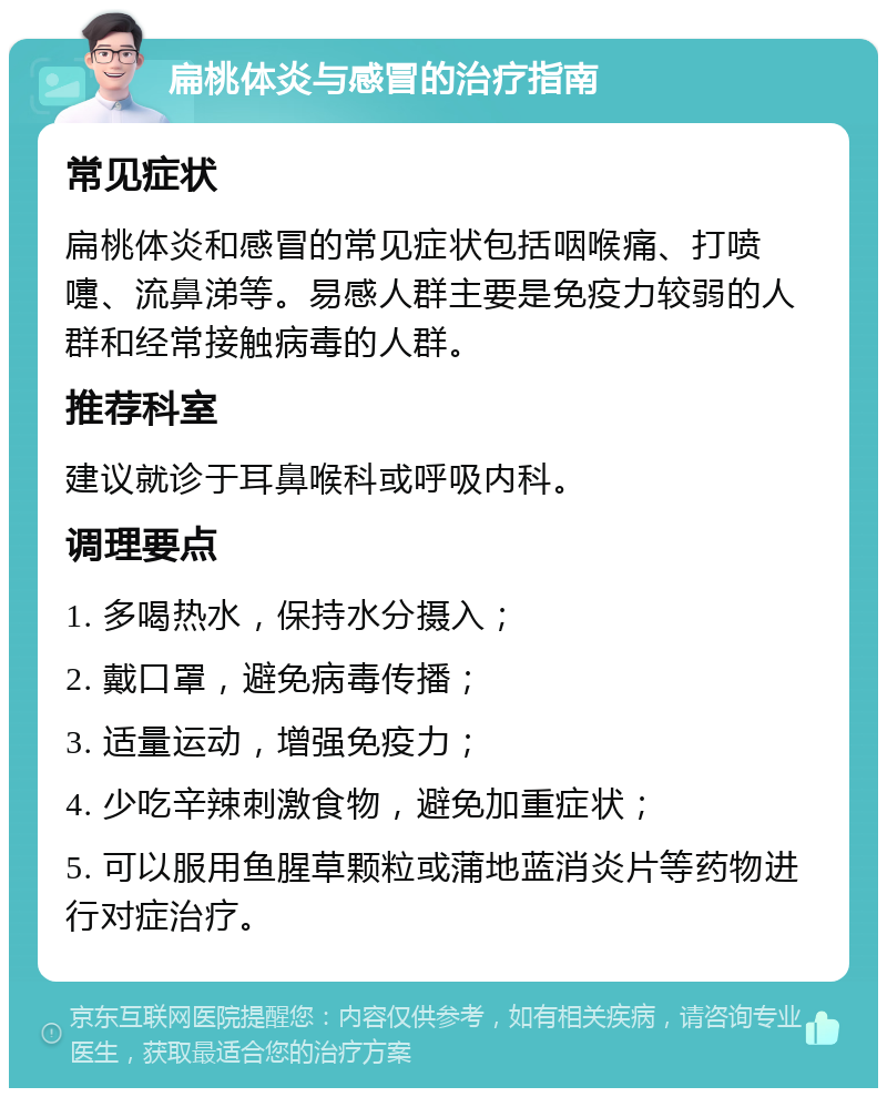 扁桃体炎与感冒的治疗指南 常见症状 扁桃体炎和感冒的常见症状包括咽喉痛、打喷嚏、流鼻涕等。易感人群主要是免疫力较弱的人群和经常接触病毒的人群。 推荐科室 建议就诊于耳鼻喉科或呼吸内科。 调理要点 1. 多喝热水，保持水分摄入； 2. 戴口罩，避免病毒传播； 3. 适量运动，增强免疫力； 4. 少吃辛辣刺激食物，避免加重症状； 5. 可以服用鱼腥草颗粒或蒲地蓝消炎片等药物进行对症治疗。