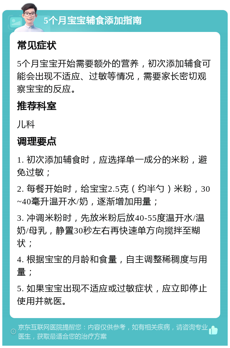 5个月宝宝辅食添加指南 常见症状 5个月宝宝开始需要额外的营养，初次添加辅食可能会出现不适应、过敏等情况，需要家长密切观察宝宝的反应。 推荐科室 儿科 调理要点 1. 初次添加辅食时，应选择单一成分的米粉，避免过敏； 2. 每餐开始时，给宝宝2.5克（约半勺）米粉，30~40毫升温开水/奶，逐渐增加用量； 3. 冲调米粉时，先放米粉后放40-55度温开水/温奶/母乳，静置30秒左右再快速单方向搅拌至糊状； 4. 根据宝宝的月龄和食量，自主调整稀稠度与用量； 5. 如果宝宝出现不适应或过敏症状，应立即停止使用并就医。