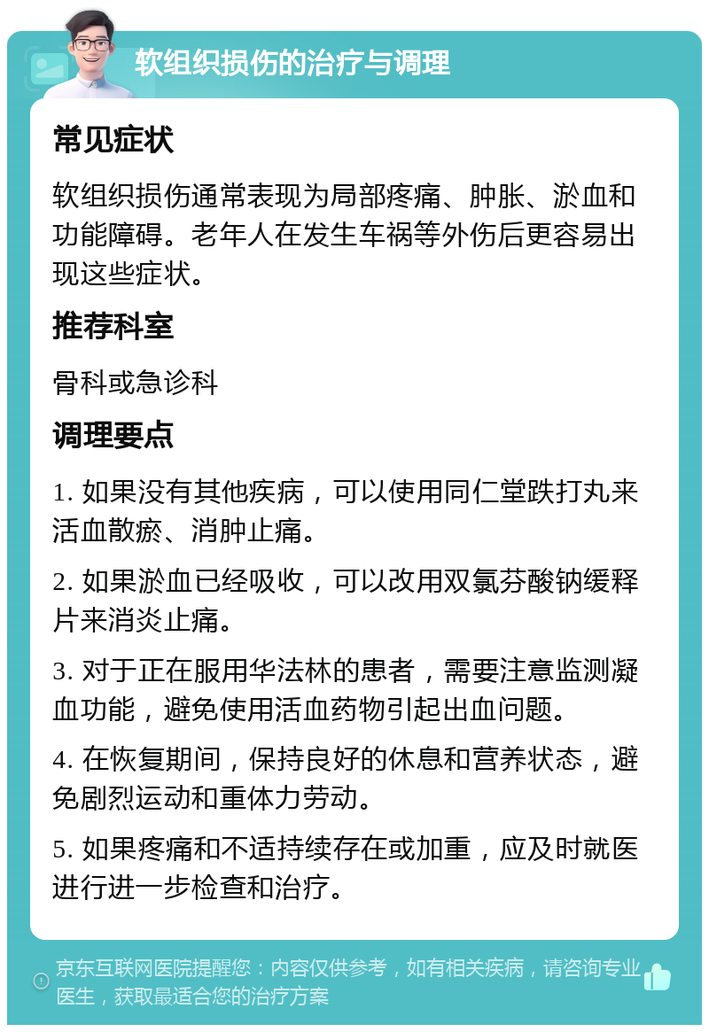 软组织损伤的治疗与调理 常见症状 软组织损伤通常表现为局部疼痛、肿胀、淤血和功能障碍。老年人在发生车祸等外伤后更容易出现这些症状。 推荐科室 骨科或急诊科 调理要点 1. 如果没有其他疾病，可以使用同仁堂跌打丸来活血散瘀、消肿止痛。 2. 如果淤血已经吸收，可以改用双氯芬酸钠缓释片来消炎止痛。 3. 对于正在服用华法林的患者，需要注意监测凝血功能，避免使用活血药物引起出血问题。 4. 在恢复期间，保持良好的休息和营养状态，避免剧烈运动和重体力劳动。 5. 如果疼痛和不适持续存在或加重，应及时就医进行进一步检查和治疗。