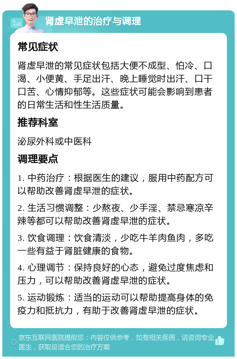 肾虚早泄的治疗与调理 常见症状 肾虚早泄的常见症状包括大便不成型、怕冷、口渴、小便黄、手足出汗、晚上睡觉时出汗、口干口苦、心情抑郁等。这些症状可能会影响到患者的日常生活和性生活质量。 推荐科室 泌尿外科或中医科 调理要点 1. 中药治疗：根据医生的建议，服用中药配方可以帮助改善肾虚早泄的症状。 2. 生活习惯调整：少熬夜、少手淫、禁忌寒凉辛辣等都可以帮助改善肾虚早泄的症状。 3. 饮食调理：饮食清淡，少吃牛羊肉鱼肉，多吃一些有益于肾脏健康的食物。 4. 心理调节：保持良好的心态，避免过度焦虑和压力，可以帮助改善肾虚早泄的症状。 5. 运动锻炼：适当的运动可以帮助提高身体的免疫力和抵抗力，有助于改善肾虚早泄的症状。