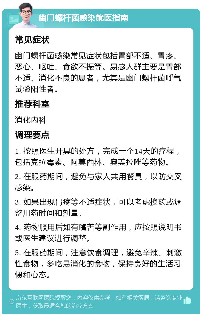 幽门螺杆菌感染就医指南 常见症状 幽门螺杆菌感染常见症状包括胃部不适、胃疼、恶心、呕吐、食欲不振等。易感人群主要是胃部不适、消化不良的患者，尤其是幽门螺杆菌呼气试验阳性者。 推荐科室 消化内科 调理要点 1. 按照医生开具的处方，完成一个14天的疗程，包括克拉霉素、阿莫西林、奥美拉唑等药物。 2. 在服药期间，避免与家人共用餐具，以防交叉感染。 3. 如果出现胃疼等不适症状，可以考虑换药或调整用药时间和剂量。 4. 药物服用后如有嘴苦等副作用，应按照说明书或医生建议进行调整。 5. 在服药期间，注意饮食调理，避免辛辣、刺激性食物，多吃易消化的食物，保持良好的生活习惯和心态。