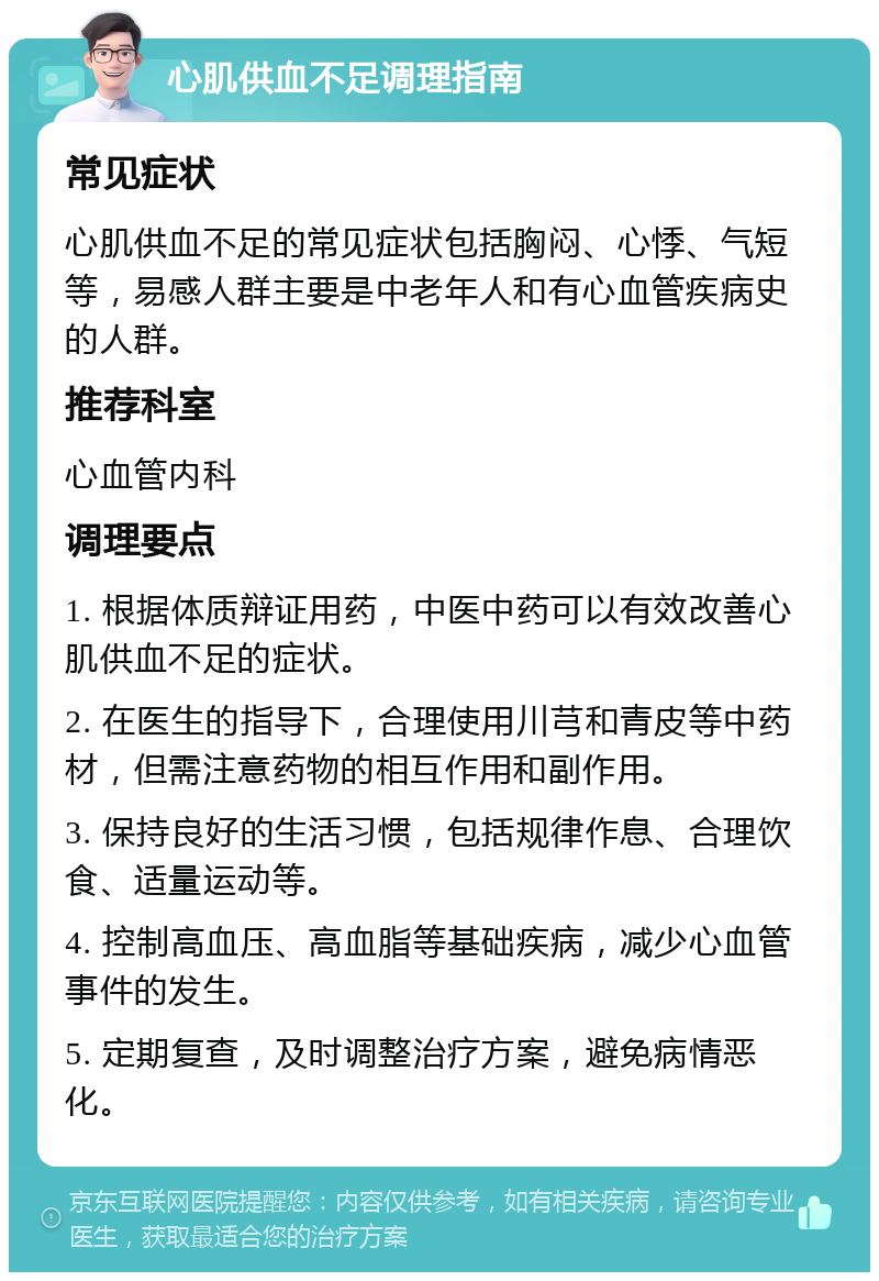 心肌供血不足调理指南 常见症状 心肌供血不足的常见症状包括胸闷、心悸、气短等，易感人群主要是中老年人和有心血管疾病史的人群。 推荐科室 心血管内科 调理要点 1. 根据体质辩证用药，中医中药可以有效改善心肌供血不足的症状。 2. 在医生的指导下，合理使用川芎和青皮等中药材，但需注意药物的相互作用和副作用。 3. 保持良好的生活习惯，包括规律作息、合理饮食、适量运动等。 4. 控制高血压、高血脂等基础疾病，减少心血管事件的发生。 5. 定期复查，及时调整治疗方案，避免病情恶化。