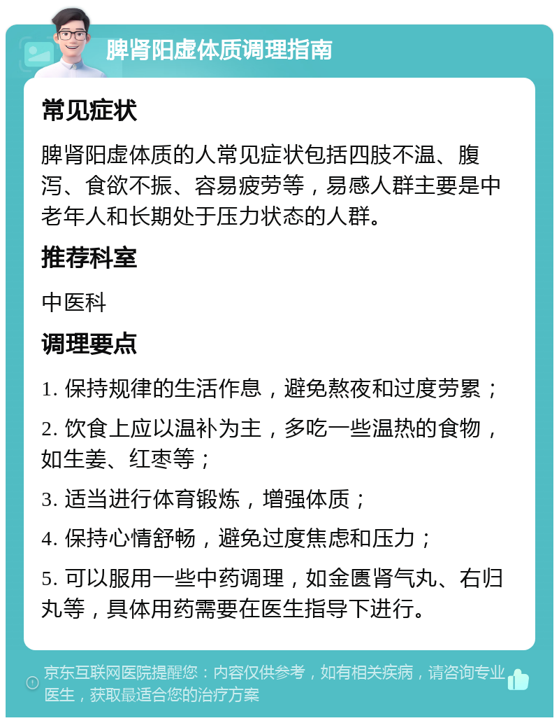 脾肾阳虚体质调理指南 常见症状 脾肾阳虚体质的人常见症状包括四肢不温、腹泻、食欲不振、容易疲劳等，易感人群主要是中老年人和长期处于压力状态的人群。 推荐科室 中医科 调理要点 1. 保持规律的生活作息，避免熬夜和过度劳累； 2. 饮食上应以温补为主，多吃一些温热的食物，如生姜、红枣等； 3. 适当进行体育锻炼，增强体质； 4. 保持心情舒畅，避免过度焦虑和压力； 5. 可以服用一些中药调理，如金匮肾气丸、右归丸等，具体用药需要在医生指导下进行。