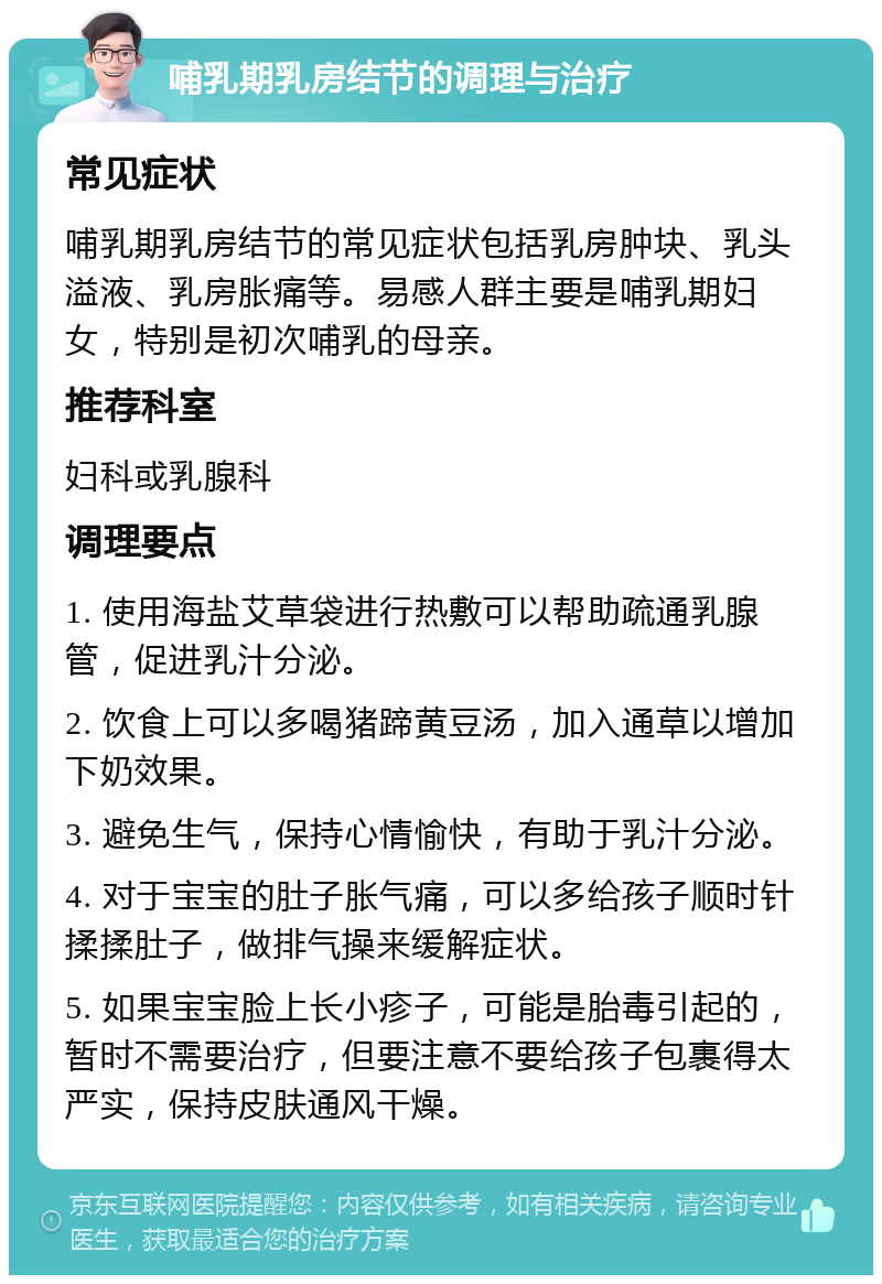 哺乳期乳房结节的调理与治疗 常见症状 哺乳期乳房结节的常见症状包括乳房肿块、乳头溢液、乳房胀痛等。易感人群主要是哺乳期妇女，特别是初次哺乳的母亲。 推荐科室 妇科或乳腺科 调理要点 1. 使用海盐艾草袋进行热敷可以帮助疏通乳腺管，促进乳汁分泌。 2. 饮食上可以多喝猪蹄黄豆汤，加入通草以增加下奶效果。 3. 避免生气，保持心情愉快，有助于乳汁分泌。 4. 对于宝宝的肚子胀气痛，可以多给孩子顺时针揉揉肚子，做排气操来缓解症状。 5. 如果宝宝脸上长小疹子，可能是胎毒引起的，暂时不需要治疗，但要注意不要给孩子包裹得太严实，保持皮肤通风干燥。