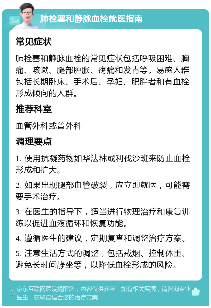 肺栓塞和静脉血栓就医指南 常见症状 肺栓塞和静脉血栓的常见症状包括呼吸困难、胸痛、咳嗽、腿部肿胀、疼痛和发青等。易感人群包括长期卧床、手术后、孕妇、肥胖者和有血栓形成倾向的人群。 推荐科室 血管外科或普外科 调理要点 1. 使用抗凝药物如华法林或利伐沙班来防止血栓形成和扩大。 2. 如果出现腿部血管破裂，应立即就医，可能需要手术治疗。 3. 在医生的指导下，适当进行物理治疗和康复训练以促进血液循环和恢复功能。 4. 遵循医生的建议，定期复查和调整治疗方案。 5. 注意生活方式的调整，包括戒烟、控制体重、避免长时间静坐等，以降低血栓形成的风险。