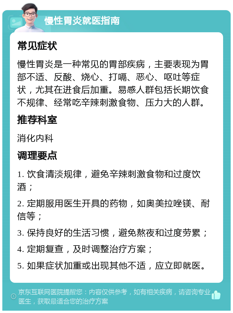 慢性胃炎就医指南 常见症状 慢性胃炎是一种常见的胃部疾病，主要表现为胃部不适、反酸、烧心、打嗝、恶心、呕吐等症状，尤其在进食后加重。易感人群包括长期饮食不规律、经常吃辛辣刺激食物、压力大的人群。 推荐科室 消化内科 调理要点 1. 饮食清淡规律，避免辛辣刺激食物和过度饮酒； 2. 定期服用医生开具的药物，如奥美拉唑镁、耐信等； 3. 保持良好的生活习惯，避免熬夜和过度劳累； 4. 定期复查，及时调整治疗方案； 5. 如果症状加重或出现其他不适，应立即就医。