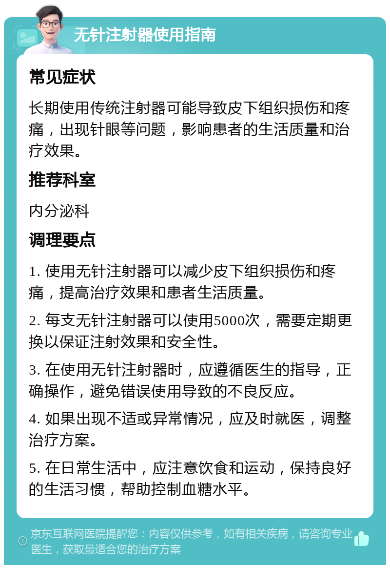 无针注射器使用指南 常见症状 长期使用传统注射器可能导致皮下组织损伤和疼痛，出现针眼等问题，影响患者的生活质量和治疗效果。 推荐科室 内分泌科 调理要点 1. 使用无针注射器可以减少皮下组织损伤和疼痛，提高治疗效果和患者生活质量。 2. 每支无针注射器可以使用5000次，需要定期更换以保证注射效果和安全性。 3. 在使用无针注射器时，应遵循医生的指导，正确操作，避免错误使用导致的不良反应。 4. 如果出现不适或异常情况，应及时就医，调整治疗方案。 5. 在日常生活中，应注意饮食和运动，保持良好的生活习惯，帮助控制血糖水平。