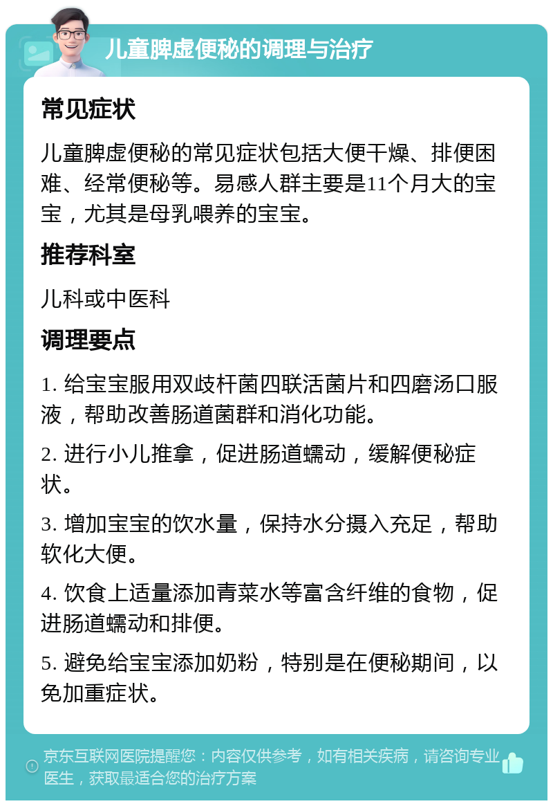 儿童脾虚便秘的调理与治疗 常见症状 儿童脾虚便秘的常见症状包括大便干燥、排便困难、经常便秘等。易感人群主要是11个月大的宝宝，尤其是母乳喂养的宝宝。 推荐科室 儿科或中医科 调理要点 1. 给宝宝服用双歧杆菌四联活菌片和四磨汤口服液，帮助改善肠道菌群和消化功能。 2. 进行小儿推拿，促进肠道蠕动，缓解便秘症状。 3. 增加宝宝的饮水量，保持水分摄入充足，帮助软化大便。 4. 饮食上适量添加青菜水等富含纤维的食物，促进肠道蠕动和排便。 5. 避免给宝宝添加奶粉，特别是在便秘期间，以免加重症状。