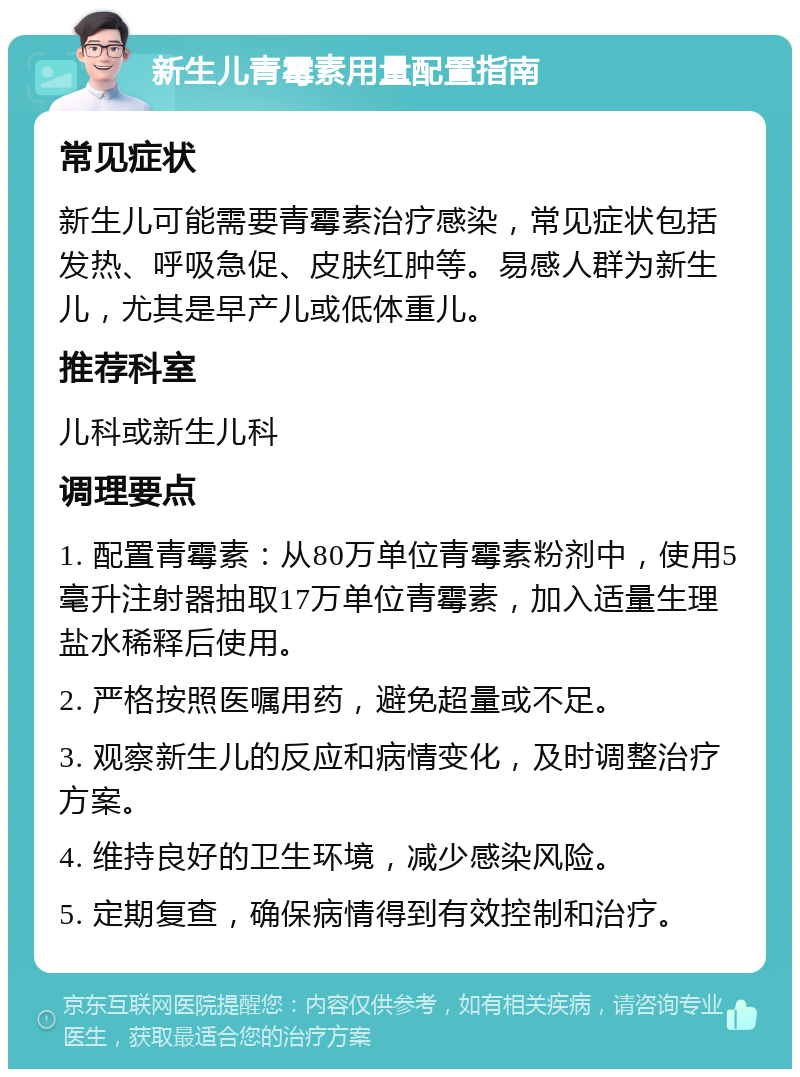 新生儿青霉素用量配置指南 常见症状 新生儿可能需要青霉素治疗感染，常见症状包括发热、呼吸急促、皮肤红肿等。易感人群为新生儿，尤其是早产儿或低体重儿。 推荐科室 儿科或新生儿科 调理要点 1. 配置青霉素：从80万单位青霉素粉剂中，使用5毫升注射器抽取17万单位青霉素，加入适量生理盐水稀释后使用。 2. 严格按照医嘱用药，避免超量或不足。 3. 观察新生儿的反应和病情变化，及时调整治疗方案。 4. 维持良好的卫生环境，减少感染风险。 5. 定期复查，确保病情得到有效控制和治疗。