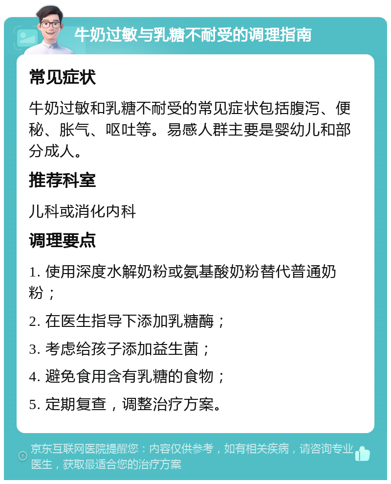 牛奶过敏与乳糖不耐受的调理指南 常见症状 牛奶过敏和乳糖不耐受的常见症状包括腹泻、便秘、胀气、呕吐等。易感人群主要是婴幼儿和部分成人。 推荐科室 儿科或消化内科 调理要点 1. 使用深度水解奶粉或氨基酸奶粉替代普通奶粉； 2. 在医生指导下添加乳糖酶； 3. 考虑给孩子添加益生菌； 4. 避免食用含有乳糖的食物； 5. 定期复查，调整治疗方案。