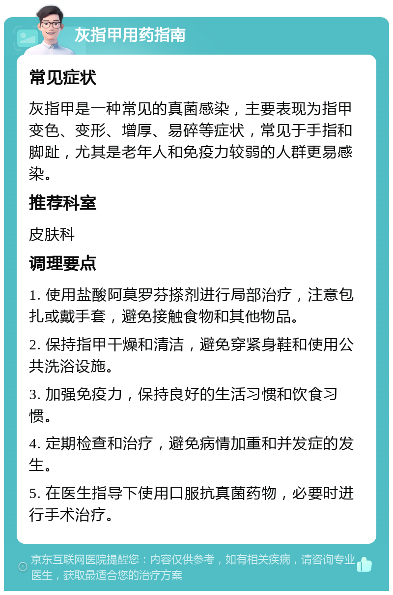 灰指甲用药指南 常见症状 灰指甲是一种常见的真菌感染，主要表现为指甲变色、变形、增厚、易碎等症状，常见于手指和脚趾，尤其是老年人和免疫力较弱的人群更易感染。 推荐科室 皮肤科 调理要点 1. 使用盐酸阿莫罗芬搽剂进行局部治疗，注意包扎或戴手套，避免接触食物和其他物品。 2. 保持指甲干燥和清洁，避免穿紧身鞋和使用公共洗浴设施。 3. 加强免疫力，保持良好的生活习惯和饮食习惯。 4. 定期检查和治疗，避免病情加重和并发症的发生。 5. 在医生指导下使用口服抗真菌药物，必要时进行手术治疗。