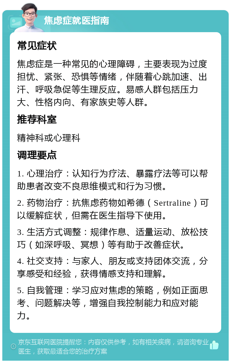 焦虑症就医指南 常见症状 焦虑症是一种常见的心理障碍，主要表现为过度担忧、紧张、恐惧等情绪，伴随着心跳加速、出汗、呼吸急促等生理反应。易感人群包括压力大、性格内向、有家族史等人群。 推荐科室 精神科或心理科 调理要点 1. 心理治疗：认知行为疗法、暴露疗法等可以帮助患者改变不良思维模式和行为习惯。 2. 药物治疗：抗焦虑药物如希德（Sertraline）可以缓解症状，但需在医生指导下使用。 3. 生活方式调整：规律作息、适量运动、放松技巧（如深呼吸、冥想）等有助于改善症状。 4. 社交支持：与家人、朋友或支持团体交流，分享感受和经验，获得情感支持和理解。 5. 自我管理：学习应对焦虑的策略，例如正面思考、问题解决等，增强自我控制能力和应对能力。